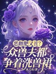 恶雌肥又丑?众兽夫都争着洗兽裙免费阅读完整版 恶雌肥又丑?众兽夫都争着洗兽裙免费阅读完整版